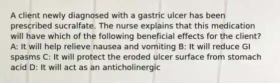 A client newly diagnosed with a gastric ulcer has been prescribed sucralfate. The nurse explains that this medication will have which of the following beneficial effects for the client? A: It will help relieve nausea and vomiting B: It will reduce GI spasms C: It will protect the eroded ulcer surface from stomach acid D: It will act as an anticholinergic