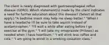 The client is newly diagnosed with gastroesophageal reflux disease (GERD). Which statement(s) made by the client indicates a need for further education about this disease? (Select all that apply.) "A bedtime snack may help me sleep better." "When I have a headache I'll be sure to take aspirin instead of acetaminophen." "I'll wait a while after eating before I go exercise at the gym." "I will take my omeprazole (Prilosec) as needed when I have heartburn." "I will drink less coffee and cola." "I am going to enroll in a smoking cessation class."