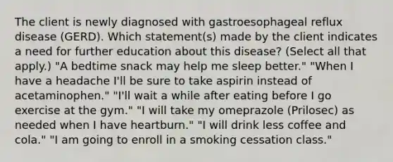 The client is newly diagnosed with gastroesophageal reflux disease (GERD). Which statement(s) made by the client indicates a need for further education about this disease? (Select all that apply.) "A bedtime snack may help me sleep better." "When I have a headache I'll be sure to take aspirin instead of acetaminophen." "I'll wait a while after eating before I go exercise at the gym." "I will take my omeprazole (Prilosec) as needed when I have heartburn." "I will drink less coffee and cola." "I am going to enroll in a smoking cessation class."