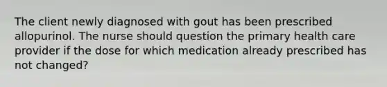 The client newly diagnosed with gout has been prescribed allopurinol. The nurse should question the primary health care provider if the dose for which medication already prescribed has not changed?