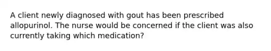 A client newly diagnosed with gout has been prescribed allopurinol. The nurse would be concerned if the client was also currently taking which medication?