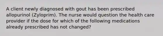 A client newly diagnosed with gout has been prescribed allopurinol (Zyloprim). The nurse would question the health care provider if the dose for which of the following medications already prescribed has not changed?