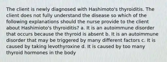 The client is newly diagnosed with Hashimoto's thyroiditis. The client does not fully understand the disease so which of the following explanations should the nurse provide to the client about Hashimioto's thyroiditis? a. It is an autoimmune disorder that occurs because the thyroid is absent b. It is an autoimmune disorder that may be triggered by many different factors c. It is caused by taking levothyroxine d. It is caused by too many thyroid hormones in the body