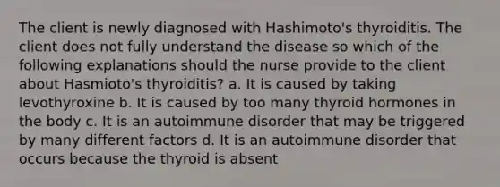 The client is newly diagnosed with Hashimoto's thyroiditis. The client does not fully understand the disease so which of the following explanations should the nurse provide to the client about Hasmioto's thyroiditis? a. It is caused by taking levothyroxine b. It is caused by too many thyroid hormones in the body c. It is an autoimmune disorder that may be triggered by many different factors d. It is an autoimmune disorder that occurs because the thyroid is absent