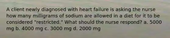 A client newly diagnosed with heart failure is asking the nurse how many milligrams of sodium are allowed in a diet for it to be considered "restricted." What should the nurse respond? a. 5000 mg b. 4000 mg c. 3000 mg d. 2000 mg