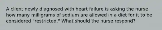 A client newly diagnosed with heart failure is asking the nurse how many milligrams of sodium are allowed in a diet for it to be considered "restricted." What should the nurse respond?