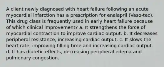 A client newly diagnosed with heart failure following an acute myocardial infarction has a prescription for enalapril (Vaso-tec). This drug class is frequently used in early heart failure because of which clinical improvement? a. It strengthens the force of myocardial contraction to improve cardiac output. b. It decreases peripheral resistance, increasing cardiac output. c. It slows the heart rate, improving filling time and increasing cardiac output. d. It has diuretic effects, decreasing peripheral edema and pulmonary congestion.