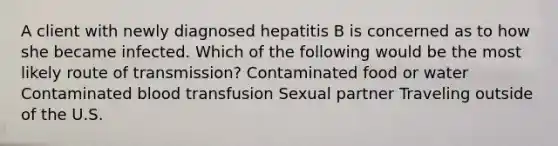 A client with newly diagnosed hepatitis B is concerned as to how she became infected. Which of the following would be the most likely route of transmission? Contaminated food or water Contaminated blood transfusion Sexual partner Traveling outside of the U.S.