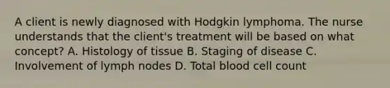 A client is newly diagnosed with Hodgkin lymphoma. The nurse understands that the client's treatment will be based on what concept? A. Histology of tissue B. Staging of disease C. Involvement of lymph nodes D. Total blood cell count