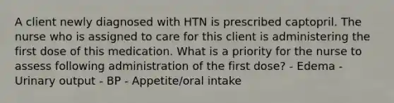 A client newly diagnosed with HTN is prescribed captopril. The nurse who is assigned to care for this client is administering the first dose of this medication. What is a priority for the nurse to assess following administration of the first dose? - Edema - Urinary output - BP - Appetite/oral intake