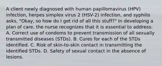 A client newly diagnosed with human papillomavirus (HPV) infection, herpes simplex virus 2 (HSV-2) infection, and syphilis asks, "Okay, so how do I get rid of all this stuff?" In developing a plan of care, the nurse recognizes that it is essential to address: A. Correct use of condoms to prevent transmission of all sexually transmitted diseases (STDs). B. Cures for each of the STDs identified. C. Risk of skin-to-skin contact in transmitting the identified STDs. D. Safety of sexual contact in the absence of lesions.