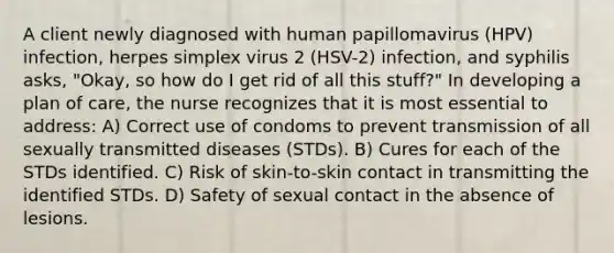 A client newly diagnosed with human papillomavirus (HPV) infection, herpes simplex virus 2 (HSV-2) infection, and syphilis asks, "Okay, so how do I get rid of all this stuff?" In developing a plan of care, the nurse recognizes that it is most essential to address: A) Correct use of condoms to prevent transmission of all sexually transmitted diseases (STDs). B) Cures for each of the STDs identified. C) Risk of skin-to-skin contact in transmitting the identified STDs. D) Safety of sexual contact in the absence of lesions.