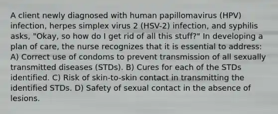 A client newly diagnosed with human papillomavirus (HPV) infection, herpes simplex virus 2 (HSV-2) infection, and syphilis asks, "Okay, so how do I get rid of all this stuff?" In developing a plan of care, the nurse recognizes that it is essential to address: A) Correct use of condoms to prevent transmission of all sexually transmitted diseases (STDs). B) Cures for each of the STDs identified. C) Risk of skin-to-skin contact in transmitting the identified STDs. D) Safety of sexual contact in the absence of lesions.