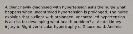 A client newly diagnosed with hypertension asks the nurse what happens when uncontrolled hypertension is prolonged. The nurse explains that a client with prolonged, uncontrolled hypertension is at risk for developing what health problem? a. Acute kidney injury b. Right ventricular hypertrophy c. Glaucoma d. Anemia