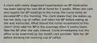 A client with newly diagnosed hypertension on BP medication has been taking her own BP at home for 2 weeks. When she calls and reports her BP readings to the nurse, the nurse notes an elevated BP in the morning. The client states that she wakes up, has her daily cup of coffee, and takes her BP before eating as she was instructed. What should the nurse recommend to this client? Only take her BP in the evenings when it seems lower. Take the BP after she eats instead. Come immediately into the office to be examined by the health care provider. Take her BP before drinking her morning cup of coffee.