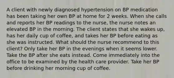 A client with newly diagnosed hypertension on BP medication has been taking her own BP at home for 2 weeks. When she calls and reports her BP readings to the nurse, the nurse notes an elevated BP in the morning. The client states that she wakes up, has her daily cup of coffee, and takes her BP before eating as she was instructed. What should the nurse recommend to this client? Only take her BP in the evenings when it seems lower. Take the BP after she eats instead. Come immediately into the office to be examined by the health care provider. Take her BP before drinking her morning cup of coffee.