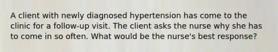 A client with newly diagnosed hypertension has come to the clinic for a follow-up visit. The client asks the nurse why she has to come in so often. What would be the nurse's best response?