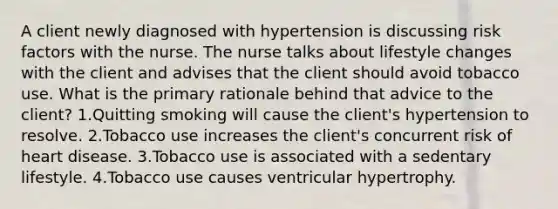 A client newly diagnosed with hypertension is discussing risk factors with the nurse. The nurse talks about lifestyle changes with the client and advises that the client should avoid tobacco use. What is the primary rationale behind that advice to the client? 1.Quitting smoking will cause the client's hypertension to resolve. 2.Tobacco use increases the client's concurrent risk of heart disease. 3.Tobacco use is associated with a sedentary lifestyle. 4.Tobacco use causes ventricular hypertrophy.