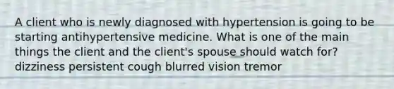 A client who is newly diagnosed with hypertension is going to be starting antihypertensive medicine. What is one of the main things the client and the client's spouse should watch for? dizziness persistent cough blurred vision tremor