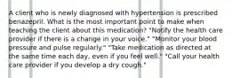 A client who is newly diagnosed with hypertension is prescribed benazepril. What is the most important point to make when teaching the client about this medication? "Notify the health care provider if there is a change in your voice." "Monitor your blood pressure and pulse regularly." "Take medication as directed at the same time each day, even if you feel well." "Call your health care provider if you develop a dry cough."