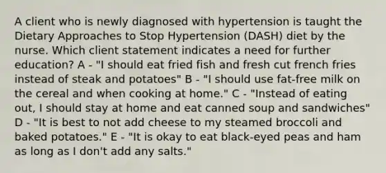 A client who is newly diagnosed with hypertension is taught the Dietary Approaches to Stop Hypertension (DASH) diet by the nurse. Which client statement indicates a need for further education? A - "I should eat fried fish and fresh cut french fries instead of steak and potatoes" B - "I should use fat-free milk on the cereal and when cooking at home." C - "Instead of eating out, I should stay at home and eat canned soup and sandwiches" D - "It is best to not add cheese to my steamed broccoli and baked potatoes." E - "It is okay to eat black-eyed peas and ham as long as I don't add any salts."