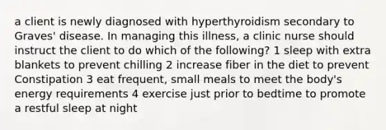 a client is newly diagnosed with hyperthyroidism secondary to Graves' disease. In managing this illness, a clinic nurse should instruct the client to do which of the following? 1 sleep with extra blankets to prevent chilling 2 increase fiber in the diet to prevent Constipation 3 eat frequent, small meals to meet the body's energy requirements 4 exercise just prior to bedtime to promote a restful sleep at night