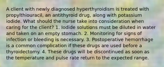 A client with newly diagnosed hyperthyroidism is treated with propylthiouracil, an antithyroid drug, along with potassium iodide. What should the nurse take into consideration when caring for the client? 1. Iodide solutions must be diluted in water and taken on an empty stomach. 2. Monitoring for signs of infection or bleeding is necessary. 3. Postoperative hemorrhage is a common complication if these drugs are used before a thyroidectomy. 4. These drugs will be discontinued as soon as the temperature and pulse rate return to the expected range.