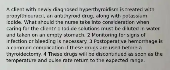 A client with newly diagnosed hyperthyroidism is treated with propylthiouracil, an antithyroid drug, along with potassium iodide. What should the nurse take into consideration when caring for the client? 1 Iodide solutions must be diluted in water and taken on an empty stomach. 2 Monitoring for signs of infection or bleeding is necessary. 3 Postoperative hemorrhage is a common complication if these drugs are used before a thyroidectomy. 4 These drugs will be discontinued as soon as the temperature and pulse rate return to the expected range.