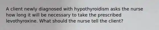 A client newly diagnosed with hypothyroidism asks the nurse how long it will be necessary to take the prescribed levothyroxine. What should the nurse tell the client?