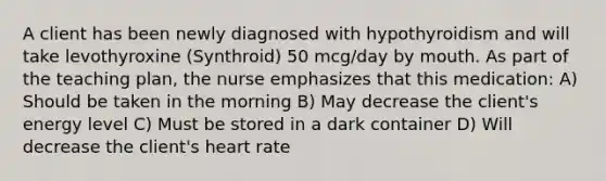 A client has been newly diagnosed with hypothyroidism and will take levothyroxine (Synthroid) 50 mcg/day by mouth. As part of the teaching plan, the nurse emphasizes that this medication: A) Should be taken in the morning B) May decrease the client's energy level C) Must be stored in a dark container D) Will decrease the client's heart rate