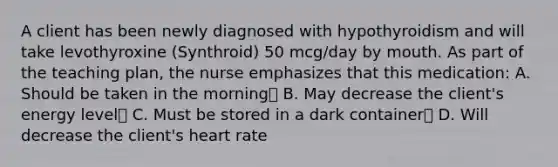 A client has been newly diagnosed with hypothyroidism and will take levothyroxine (Synthroid) 50 mcg/day by mouth. As part of the teaching plan, the nurse emphasizes that this medication: A. Should be taken in the morning B. May decrease the client's energy level C. Must be stored in a dark container D. Will decrease the client's heart rate