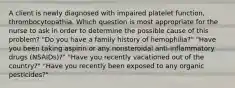 A client is newly diagnosed with impaired platelet function, thrombocytopathia. Which question is most appropriate for the nurse to ask in order to determine the possible cause of this problem? "Do you have a family history of hemophilia?" "Have you been taking aspirin or any nonsteroidal anti-inflammatory drugs (NSAIDs)?" "Have you recently vacationed out of the country?" "Have you recently been exposed to any organic pesticides?"