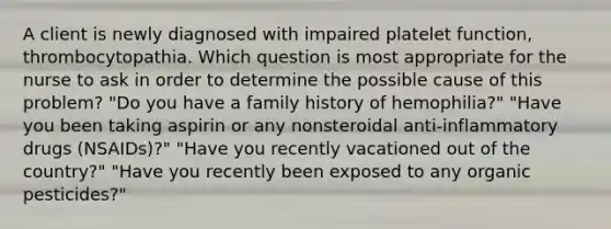 A client is newly diagnosed with impaired platelet function, thrombocytopathia. Which question is most appropriate for the nurse to ask in order to determine the possible cause of this problem? "Do you have a family history of hemophilia?" "Have you been taking aspirin or any nonsteroidal anti-inflammatory drugs (NSAIDs)?" "Have you recently vacationed out of the country?" "Have you recently been exposed to any organic pesticides?"