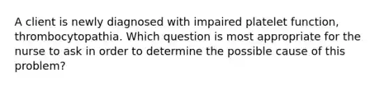 A client is newly diagnosed with impaired platelet function, thrombocytopathia. Which question is most appropriate for the nurse to ask in order to determine the possible cause of this problem?