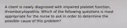 A client is newly diagnosed with impaired platelet function, thrombocytopathia. Which of the following questions is most appropriate for the nurse to ask in order to determine the possible cause of this problem?