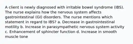 A client is newly diagnosed with irritable bowel syndrome (IBS). The nurse explains how the nervous system affects gastrointestinal (GI) disorders. The nurse mentions which statement in regard to IBS? a. Decrease in gastrointestinal motility b. Increase in parasympathetic nervous system activity c. Enhancement of sphincter function d. Increase in smooth muscle tone