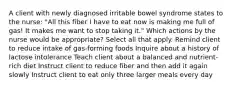 A client with newly diagnosed irritable bowel syndrome states to the nurse: "All this fiber I have to eat now is making me full of gas! It makes me want to stop taking it." Which actions by the nurse would be appropriate? Select all that apply. Remind client to reduce intake of gas-forming foods Inquire about a history of lactose intolerance Teach client about a balanced and nutrient-rich diet Instruct client to reduce fiber and then add it again slowly Instruct client to eat only three larger meals every day