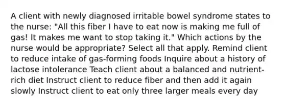 A client with newly diagnosed irritable bowel syndrome states to the nurse: "All this fiber I have to eat now is making me full of gas! It makes me want to stop taking it." Which actions by the nurse would be appropriate? Select all that apply. Remind client to reduce intake of gas-forming foods Inquire about a history of lactose intolerance Teach client about a balanced and nutrient-rich diet Instruct client to reduce fiber and then add it again slowly Instruct client to eat only three larger meals every day