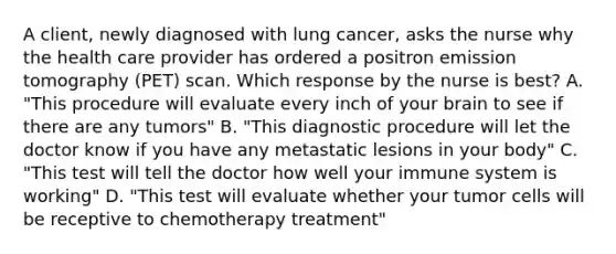 A client, newly diagnosed with lung cancer, asks the nurse why the health care provider has ordered a positron emission tomography (PET) scan. Which response by the nurse is best? A. "This procedure will evaluate every inch of your brain to see if there are any tumors" B. "This diagnostic procedure will let the doctor know if you have any metastatic lesions in your body" C. "This test will tell the doctor how well your immune system is working" D. "This test will evaluate whether your tumor cells will be receptive to chemotherapy treatment"