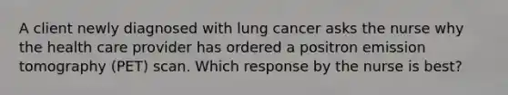 A client newly diagnosed with lung cancer asks the nurse why the health care provider has ordered a positron emission tomography (PET) scan. Which response by the nurse is best?