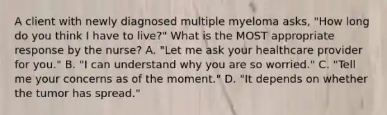 A client with newly diagnosed multiple myeloma asks, "How long do you think I have to live?" What is the MOST appropriate response by the nurse? A. "Let me ask your healthcare provider for you." B. "I can understand why you are so worried." C. "Tell me your concerns as of the moment." D. "It depends on whether the tumor has spread."