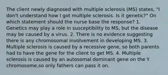 The client newly diagnosed with multiple sclerosis (MS) states, "I don't understand how I got multiple sclerosis. Is it genetic?" On which statement should the nurse base the response? 1. Genetics may play a role in susceptibility to MS, but the disease may be caused by a virus. 2. There is no evidence suggesting there is any chromosomal involvement in developing MS. 3. Multiple sclerosis is caused by a recessive gene, so both parents had to have the gene for the client to get MS. 4. Multiple sclerosis is caused by an autosomal dominant gene on the Y chromosome,so only fathers can pass it on.