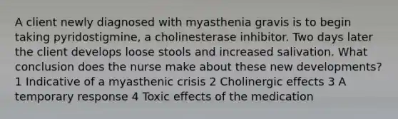 A client newly diagnosed with myasthenia gravis is to begin taking pyridostigmine, a cholinesterase inhibitor. Two days later the client develops loose stools and increased salivation. What conclusion does the nurse make about these new developments? 1 Indicative of a myasthenic crisis 2 Cholinergic effects 3 A temporary response 4 Toxic effects of the medication