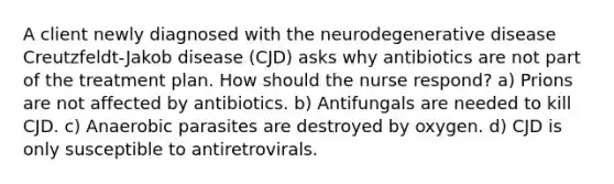 A client newly diagnosed with the neurodegenerative disease Creutzfeldt-Jakob disease (CJD) asks why antibiotics are not part of the treatment plan. How should the nurse respond? a) Prions are not affected by antibiotics. b) Antifungals are needed to kill CJD. c) Anaerobic parasites are destroyed by oxygen. d) CJD is only susceptible to antiretrovirals.