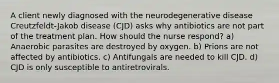 A client newly diagnosed with the neurodegenerative disease Creutzfeldt-Jakob disease (CJD) asks why antibiotics are not part of the treatment plan. How should the nurse respond? a) Anaerobic parasites are destroyed by oxygen. b) Prions are not affected by antibiotics. c) Antifungals are needed to kill CJD. d) CJD is only susceptible to antiretrovirals.