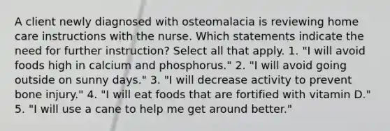 A client newly diagnosed with osteomalacia is reviewing home care instructions with the nurse. Which statements indicate the need for further instruction? Select all that apply. 1. "I will avoid foods high in calcium and phosphorus." 2. "I will avoid going outside on sunny days." 3. "I will decrease activity to prevent bone injury." 4. "I will eat foods that are fortified with vitamin D." 5. "I will use a cane to help me get around better."