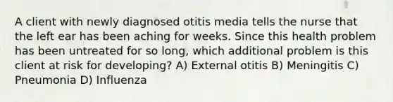 A client with newly diagnosed otitis media tells the nurse that the left ear has been aching for weeks. Since this health problem has been untreated for so long, which additional problem is this client at risk for developing? A) External otitis B) Meningitis C) Pneumonia D) Influenza