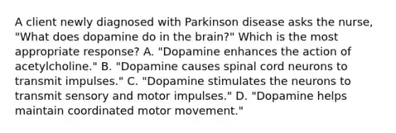 A client newly diagnosed with Parkinson disease asks the​ nurse, "What does dopamine do in the​ brain?" Which is the most appropriate​ response? A. "Dopamine enhances the action of​ acetylcholine." B. "Dopamine causes spinal cord neurons to transmit​ impulses." C. "Dopamine stimulates the neurons to transmit sensory and motor​ impulses." D. "Dopamine helps maintain coordinated motor​ movement."