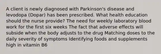 A client is newly diagnosed with Parkinson's disease and levodopa (Dopar) has been prescribed. What health education should the nurse provide? The need for weekly laboratory blood work for the first six weeks The fact that adverse effects will subside when the body adjusts to the drug Matching doses to the daily severity of symptoms Identifying foods and supplements high in vitamin B6