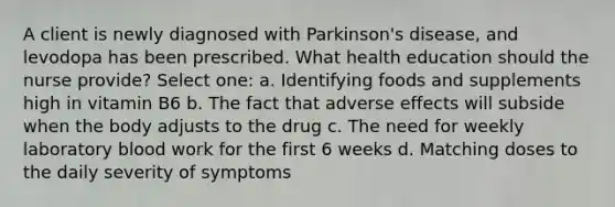 A client is newly diagnosed with Parkinson's disease, and levodopa has been prescribed. What health education should the nurse provide? Select one: a. Identifying foods and supplements high in vitamin B6 b. The fact that adverse effects will subside when the body adjusts to the drug c. The need for weekly laboratory blood work for the first 6 weeks d. Matching doses to the daily severity of symptoms